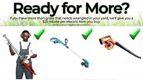  Ready for More? If you have more than grass that needs wrangled, we'll give you a $25 rebate per electric item you buy. (Limit 4.)