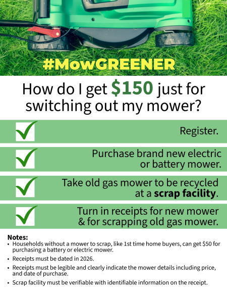 MowGREENER Flyer How do I get $150 just for switching out my mower? Register. Purchase brand new electric or battery mower. Take old mower to be recycled at a scrap facility. Turn in receipts. 