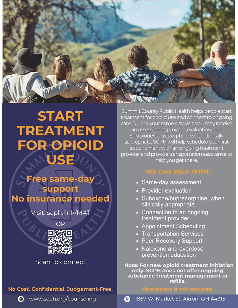 START TREATMENT FOR OPIOID USE Summit County Public Health helps people start treatment for opioid use and connect to ongoing care. During your same-day visit, you may receive an assessment, provider evaluation, and Suboxone/buprenorphine when clinically appropriate. SCPH will help schedule your first appointment with an ongoing treatment provider and provide transportation assistance to help you get there. WE CAN HELP WITH: Free same-day support No insurance needed OR www.scph.org/counseling 1867 W. Market St, Akron, OH 44313 Visit: scph.link/MAT Same-day assessment Provider evaluation Suboxone/buprenorphine, when clinically appropriate Connection to an ongoing treatment provider Appointment Scheduling Transportation Services Peer Recovery Support Naloxone and overdose prevention education Note: For new opioid treatment initiation only. SCPH does not offer ongoing substance treatment management or refills. No Cost. Confidential. Judgement-Free. Abstinence  is not required.