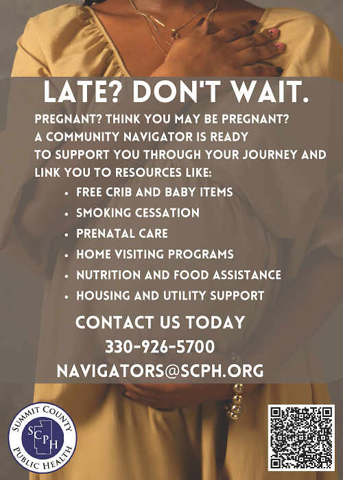 Late? Don't wait. Pregnant? Think you may be pregnant? A community navigator is ready to support you through your journey and link you to resources like: free crib and baby items; smoking cessation, prenatal care, home visiting programs, nutrition and food assistance, housing and utility support. Contact us today- 330-926-5700 navigators@scph.org Picture of pregnant woman gently holding her belly.