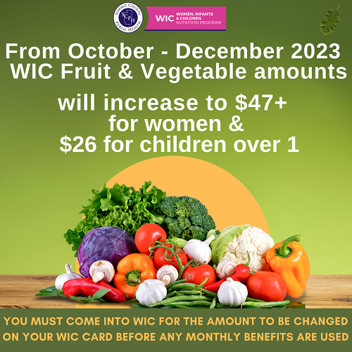 Image of a colorful pile of vegetable. Text reads - From October - November 2023 WIC fruit & vegetable amounts will increase to $47+ for women & $26 for children over 1. You must come into WIC for the amount to be changed on your WIC card before any monthly benefits are used.