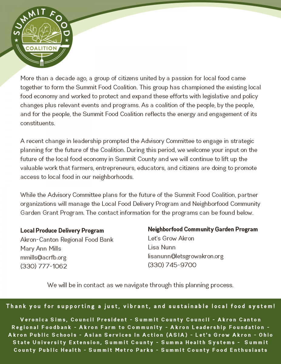 More than a decade ago, a group of citizens united by a passion for local food came together to form the Summit Food Coalition. This group has championed the existing local food economy and worked to protect and expand these efforts with legislative and policy changes plus relevant events and programs. As a coalition of the people, by the people, and for the people, the Summit Food Coalition reflects the energy and engagement of its constituents.   A recent change in leadership prompted the Advisory Committee to engage in strategic planning for the future of the Coalition. During this period, we welcome your input on the future of the local food economy in Summit County and we will continue to lift up the valuable work that farmers, entrepreneurs, educators, and citizens are doing to promote access to local food in our neighborhoods.   While the Advisory Committee plans for the future of the Summit Food Coalition, partner organizations will manage the Local Food Delivery Program and Neighborfood Community Garden Grant Program. 